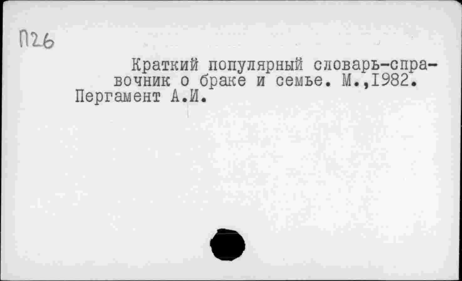 ﻿Краткий популярный словарь-справочник о браке и семье. М.,1982, Пергамент А.И.